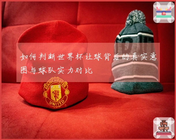如何判断世界杯让球背后的真实意图与球队实力对比