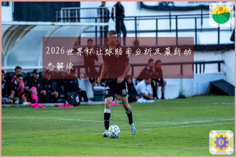 2026世界杯让球赔率分析及最新动态解读