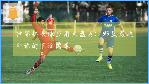 世界杯滚球应用大盘点：哪款最适合你的下注需求